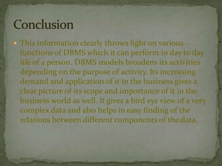  This information clearly throws light on various 
functions of DBMS which it can perform in day to day 
life of a person. DBMS models broadens its activities 
depending on the purpose of activity. Its increasing 
demand and application of it in the business gives a 
clear picture of its scope and importance of it in the 
business world as well. It gives a bird eye view of a very 
complex data and also helps in easy finding of the 
relations between different components of the data. 
 
