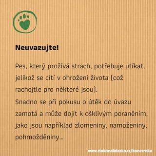 Neuvazujte!
Pes, který prožívá strach, potřebuje utíkat,
jelikož se cítí vohrožení života (což
rachejtle pro některé jsou).
Snadno se při pokusu o útěk do úvazu
zamotá a může dojít košklivým poraněním,
jako jsou například zlomeniny, namoženiny,
pohmožděniny…
www.dokonalalaska.cz/konecroku
 