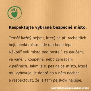Respektujte vybrané bezpečné místo.
Téměř každý pejsek, který se při rachejtlích
bojí, hledá místo, kde mu bude lépe.
Někteří volí místo pod postelí, za gaučem,
ve vaně, vkoupelně, nebo zahrabáni
vpeřinách. Jakmile si pes najde místo, které
mu vyhovuje, je dobré ho vněm nechat
a respektovat, že je tam pejskovi nejlépe.
www.dokonalalaska.cz/konecroku
 