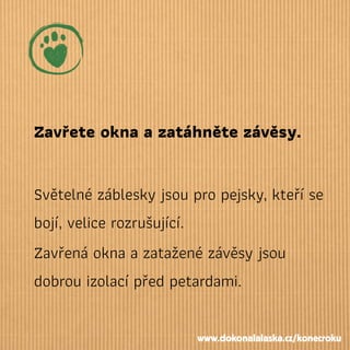 Zavřete okna a zatáhněte závěsy.
Světelné záblesky jsou pro pejsky, kteří se
bojí, velice rozrušující.
Zavřená okna a zatažené závěsy jsou
dobrou izolací před petardami.
www.dokonalalaska.cz/konecroku
 