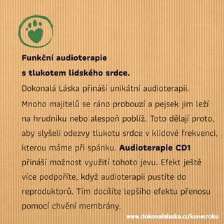Funkční audioterapie
stlukotem lidského srdce.
Dokonalá Láska přináší unikátní audioterapii.
Mnoho majitelů se ráno probouzí a pejsek jim leží
na hrudníku nebo alespoň poblíž. Toto dělají proto,
aby slyšeli odezvy tlukotu srdce vklidové frekvenci,
kterou máme při spánku. Audioterapie CD1
přináší možnost využití tohoto jevu. Efekt ještě
více podpoříte, když audioterapii pustíte do
reproduktorů. Tím docílíte lepšího efektu přenosu
pomocí chvění membrány.
www.dokonalalaska.cz/konecroku
 