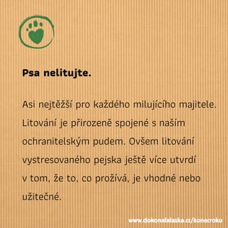 Psa nelitujte.
Asi nejtěžší pro každého milujícího majitele.
Litování je přirozeně spojené snaším
ochranitelským pudem. Ovšem litování
vystresovaného pejska ještě více utvrdí
vtom, že to, co prožívá, je vhodné nebo
užitečné.
www.dokonalalaska.cz/konecroku
 