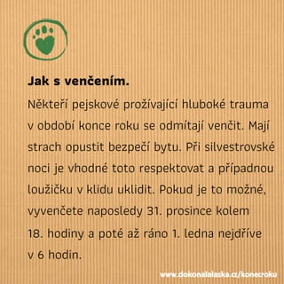 Jak svenčením.
Někteří pejskové prožívající hluboké trauma
vobdobí konce roku se odmítají venčit. Mají
strach opustit bezpečí bytu. Při silvestrovské
noci je vhodné toto respektovat a případnou
loužičku vklidu uklidit. Pokud je to možné,
vyvenčete naposledy 31. prosince kolem
18. hodiny a poté až ráno 1. ledna nejdříve
v6 hodin.
www.dokonalalaska.cz/konecroku
 