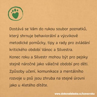 Dostává se Vám do rukou soubor poznatků,
který shrnuje behaviorální a výcvikově
metodické pomůcky, tipy a rady pro zvládání
kritického období Vánoc a Silvestra.
Konec roku a Silvestr mohou být pro pejsky
stejně náročné jako válečné období pro děti.
Způsoby učení, komunikace a mentálního
rozvoje u psů jsou zhruba na stejné úrovni
jako u 4letého dítěte.
www.dokonalalaska.cz/konecroku
 
