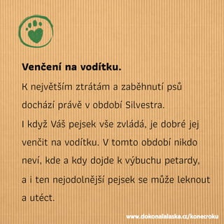 Venčení na vodítku.
Knejvětším ztrátám a zaběhnutí psů
dochází právě vobdobí Silvestra.
I když Váš pejsek vše zvládá, je dobré jej
venčit na vodítku. Vtomto období nikdo
neví, kde a kdy dojde kvýbuchu petardy,
a i ten nejodolnější pejsek se může leknout
a utéct.
www.dokonalalaska.cz/konecroku
 