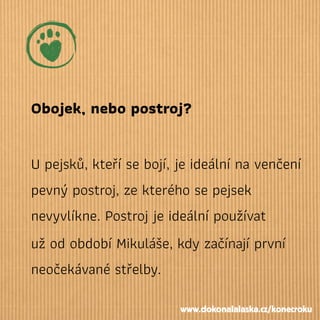 Obojek, nebo postroj?
U pejsků, kteří se bojí, je ideální na venčení
pevný postroj, ze kterého se pejsek
nevyvlíkne. Postroj je ideální používat
už od období Mikuláše, kdy začínají první
neočekávané střelby.
www.dokonalalaska.cz/konecroku
 