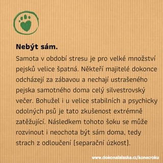 Nebýt sám.
Samota vobdobí stresu je pro velké množství
pejsků velice špatná. Někteří majitelé dokonce
odcházejí za zábavou a nechají ustrašeného
pejska samotného doma celý silvestrovský
večer. Bohužel i u velice stabilních a psychicky
odolných psů je tato zkušenost extrémně
zatěžující. Následkem tohoto šoku se může
rozvinout i neochota být sám doma, tedy
strach zodloučení (separační úzkost).
www.dokonalalaska.cz/konecroku
 