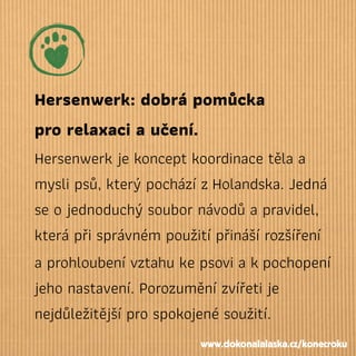 Hersenwerk: dobrá pomůcka
pro relaxaci a učení.
Hersenwerk je koncept koordinace těla a
mysli psů, který pochází zHolandska. Jedná
se o jednoduchý soubor návodů a pravidel,
která při správném použití přináší rozšíření
a prohloubení vztahu ke psovi a kpochopení
jeho nastavení. Porozumění zvířeti je
nejdůležitější pro spokojené soužití.
www.dokonalalaska.cz/konecroku
 
