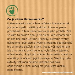 Co je cílem Hersenwerku?
U Hersenwerku není cílem vyřešení hlavolamu tak,
jak jsme zvyklí u většiny aktivit, které se psem
provádíme. Cílem Hersenwerku je jeho průběh. Zdá
se Vám to divné? Ano, je to divné. Ale vzpomeňme
na nás lidi, proč luštíme křížovky, pleteme svetry,
háčkujeme, pěstujeme květiny, hrajeme společenské
hry a mnoho dalších aktivit. Pouze výjimečně nám
jde o to vyhrát první cenu za vyluštěnou tajenku,
uplést svetr, i když jich máme plnou skříň, starat se
o květiny za účelem jejich prodeje aj. Všechny tyto
aktivity většinou děláme, protože nás baví,
odpočíváme u nich, rozvíjíme jinou část mozku,
odpočíváme...
www.dokonalalaska.cz/konecroku
 
