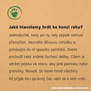 Jaké hlavolamy hrát ke konci roku?
Jednoduché, tedy jen ty, kdy pejsek nemusí
přemýšlet. Vezměte děravou rohožku a
poházejte do ní spoustu pamlsků. Dobře
poslouží také známé čuchací dečky. Cílem je
udržet pejska ve stavu, aby jedl pamlsky nebo
granulky. Nevadí, že nesní hned všechny.
Až přijde ten správný čas, sám se knim vrátí.
www.dokonalalaska.cz/konecroku
 
