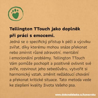 Tellington TTouch jako doplněk
při práci semocemi.
Jedná se o speciﬁckýpřístup k péči a výcviku
zvířat, díky kterému mohou
nebozmírnitrůznézdravotní, mentální
iemocionální problémy. Tellington TTouch
Vám pomůže pochopit a pozitivně ovlivnit své
zvíře, rozvinout jeho sebedůvěru, vytvořit si
harmonický vztah, změnit nežádoucí chování
a překonat kritické situace. Tato metoda vede
kezlepšení kvality životaVašehopsa.
snázepřekonat
www.dokonalalaska.cz/konecroku
 