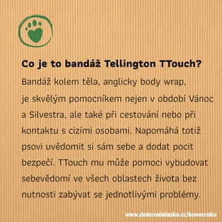 Co je to bandáž Tellington TTouch?
Bandáž kolem těla, anglicky body wrap,
je skvělým pomocníkem nejen v období Vánoc
a Silvestra, ale také při cestování nebo při
kontaktu s cizími osobami. Napomáhá totiž
psovi uvědomit si sám sebe a dodat pocit
bezpečí. TTouch mu může pomoci vybudovat
sebevědomí ve všech oblastech života bez
nutnosti zabývat se jednotlivými problémy.
www.dokonalalaska.cz/konecroku
 
