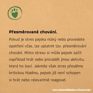 Přesměrované chování.
Pokud je stres pejska nízký nebo provedete
opatření včas, lze uplatnit tzv. přesměrování
chování. Místo stresu si můžepejsek začít
například hrát nebo provádět jinou aktivitu,
která ho baví. Jakmile však stres přesáhne
kritickou hladinu, pejsek již není schopen
si hrát nebo relevantně reagovat.
www.dokonalalaska.cz/konecroku
 