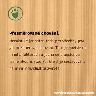 Přesměrované chování.
Neexistuje jednotná rada pro všechny psy
jak přesměrovat chování. Toto je závislé na
mnoha faktorech a jedná se o ucelenou
trenérskou metodiku, která je sestavována
na míru individualitě zvířete.
www.dokonalalaska.cz/konecroku
 