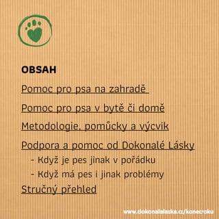 OBSAH
Pomoc pro psa na zahradě
Pomoc pro psa v bytě či domě
Metodologie, pomůcky a výcvik
Podpora a pomoc od Dokonalé Lásky
- Když je pes jinak v pořádku
- Když má pes i jinak problémy
Stručný přehled
www.dokonalalaska.cz/konecroku
 