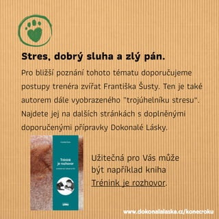 Stres, dobrý sluha a zlý pán.
Pro bližší poznání tohoto tématu doporučujeme
postupy trenéra zvířat Františka Šusty. Ten je také
autorem dále vyobrazeného „trojúhelníku stresu“.
Najdete jej na dalších stránkách s doplněnými
doporučenými přípravky Dokonalé Lásky.
Užitečná pro Vás může
být například kniha
Trénink je rozhovor.
www.dokonalalaska.cz/konecroku
 
