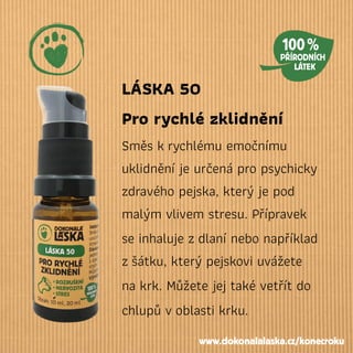 LÁSKA 50
Pro rychlé zklidnění
Směs krychlému emočnímu
uklidnění je určená pro psychicky
zdravého pejska, který je pod
malým vlivem stresu. Přípravek
se inhaluje zdlaní nebo například
zšátku, který pejskovi uvážete
na krk. Můžete jej také vetřít do
chlupů voblasti krku.
www.dokonalalaska.cz/konecroku
 