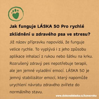Jak funguje LÁSKA 50 Pro rychlé
zklidnění u zdravého psa ve stresu?
Již název přípravku napovídá, že funguje
velice rychle. To vyplývá i zjeho způsobu
aplikace inhalací zrukou nebo šátku na krku.
Rozrušený zdravý pes nepotřebuje terapii,
ale jen jemné vyladění emocí. LÁSKA 50 je
jemný stabilizátor emocí, který napomůže
urychlení návratu zdravého zvířete do
normálního stavu.
www.dokonalalaska.cz/konecroku
 