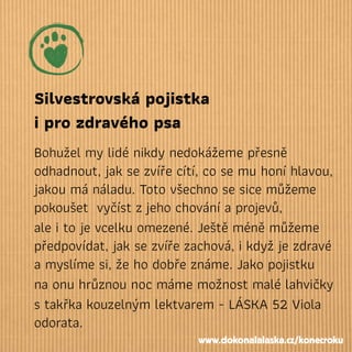 Silvestrovská pojistka
i pro zdravého psa
Bohužel my lidé nikdy nedokážeme přesně
odhadnout, jak se zvíře cítí, co se mu honí hlavou,
jakou má náladu. Toto všechno se sice můžeme
pokoušet vyčíst zjeho chování a projevů,
ale i to je vcelku omezené. Ještě méně můžeme
předpovídat, jak se zvíře zachová, i když je zdravé
a myslíme si, že ho dobře známe. Jako pojistku
na onu hrůznou noc máme možnost malé lahvičky
s takřka kouzelným lektvarem - LÁSKA 52 Viola
odorata.
www.dokonalalaska.cz/konecroku
 