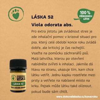 LÁSKA 52
Viola odorata abs.
Pro extra jistotu jak zvládnout stres je
zde inhalační pomoc vkrizové situaci pro
psa, který celé období konce roku zvládá
dobře, ale kritický je čas rachejtlí.
Vsaďte na pomůcku záchranářů psů.
Malá lahvička, kterou po otevření
nabídněte zvířeti kinhalaci. Jakmile dá
hlavu na stranu, ukazuje tím, kam chce
látku vetřít. Jednu kapku rozetřete mezi
prsty a vetřete na nabízené místo na
krku. Pejsek může látku také olíznout,
pokud bude sám chtít.
www.dokonalalaska.cz/konecroku
 