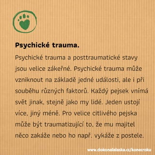 Psychické trauma.
Psychické trauma a posttraumatické stavy
jsou velice zákeřné. Psychické trauma může
vzniknout na základě jedné události, ale i při
souběhu různých faktorů. Každý pejsek vnímá
svět jinak, stejně jako my lidé. Jeden ustojí
více, jiný méně. Pro velice citlivého pejska
může být traumatizující to, že mu majitel
něco zakáže nebo ho např. vykáže zpostele.
www.dokonalalaska.cz/konecroku
 