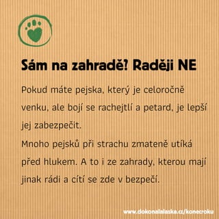 Sám na zahradě? Raději NE
Pokud máte pejska, který je celoročně
venku, ale bojí se rachejtlí a petard, je lepší
jej zabezpečit.
Mnoho pejsků při strachu zmateně utíká
před hlukem. A to i ze zahrady, kterou mají
jinak rádi a cítí se zde vbezpečí.
www.dokonalalaska.cz/konecroku
 