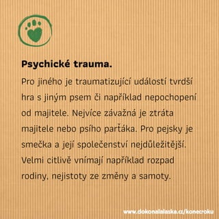 Psychické trauma.
Pro jiného je traumatizující událostí tvrdší
hra sjiným psem či například nepochopení
od majitele. Nejvíce závažná je ztráta
majitele nebo psího parťáka. Pro pejsky je
smečka a její společenství nejdůležitější.
Velmi citlivě vnímají například rozpad
rodiny, nejistoty ze změny a samoty.
www.dokonalalaska.cz/konecroku
 