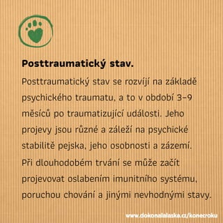 Posttraumatický stav.
Posttraumatický stav se rozvíjí na základě
psychického traumatu, a to vobdobí 3–9
měsíců po traumatizující události. Jeho
projevy jsou různé a záleží na psychické
stabilitě pejska, jeho osobnosti a zázemí.
Při dlouhodobém trvání se může začít
projevovat oslabením imunitního systému,
poruchou chování a jinými nevhodnými stavy.
www.dokonalalaska.cz/konecroku
 