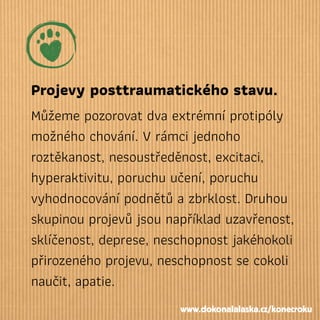 Projevy posttraumatického stavu.
Můžeme pozorovat dva extrémní protipóly
možného chování. V rámci jednoho
roztěkanost, nesoustředěnost, excitaci,
hyperaktivitu, poruchu učení, poruchu
vyhodnocování podnětů a zbrklost. Druhou
skupinou projevů jsou například uzavřenost,
sklíčenost, deprese, neschopnost jakéhokoli
přirozeného projevu, neschopnost se cokoli
naučit, apatie.
www.dokonalalaska.cz/konecroku
 