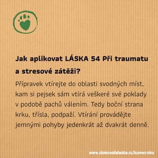 Jak aplikovat LÁSKA 54 Při traumatu
a stresové zátěži?
Přípravek vtírejte do oblasti svodných míst,
kam si pejsek sám vtírá veškeré své poklady
vpodobě pachů válením. Tedy boční strana
krku, třísla, podpaží. Vtírání provádějte
jemnými pohyby jedenkrát až dvakrát denně.
www.dokonalalaska.cz/konecroku
 