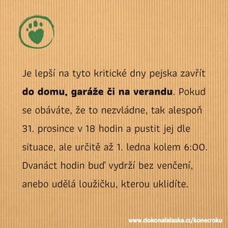 Je lepší na tyto kritické dny pejska zavřít
do domu, garáže či na verandu. Pokud
se obáváte, že to nezvládne, tak alespoň
31. prosince v18 hodin a pustit jej dle
situace, ale určitě až 1. ledna kolem 6:00.
Dvanáct hodin buď vydrží bez venčení,
anebo udělá loužičku, kterou uklidíte.
www.dokonalalaska.cz/konecroku
 