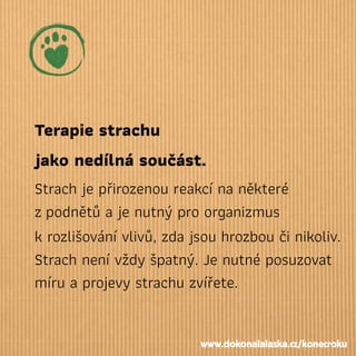 Terapie strachu
jako nedílná součást.
Strach je přirozenou reakcí na některé
zpodnětů a je nutný pro organizmus
k rozlišování vlivů, zda jsou hrozbou či nikoliv.
Strach není vždy špatný. Je nutné posuzovat
míru a projevy strachu zvířete.
www.dokonalalaska.cz/konecroku
 