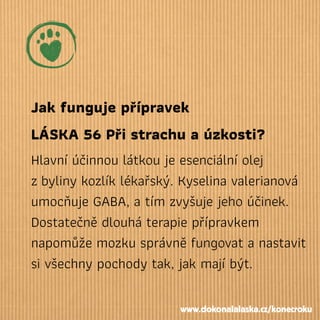 Jak funguje přípravek
LÁSKA 56 Při strachu a úzkosti?
Hlavní účinnou látkou je esenciální olej
zbyliny kozlík lékařský. Kyselina valerianová
umocňuje GABA, a tím zvyšuje jeho účinek.
Dostatečně dlouhá terapie přípravkem
napomůže mozku správně fungovat a nastavit
si všechny pochody tak, jak mají být.
www.dokonalalaska.cz/konecroku
 