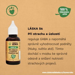 LÁSKA 56
Při strachu a úzkosti
reguluje GABA a napomáhá
správně vyhodnocovat podněty
(hluky, světlo atd). Tímto
dochází vmozku ke správné
odezvě a snížení nutnosti
strachových projevů.
www.dokonalalaska.cz/konecroku
 