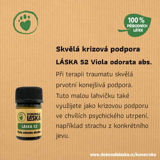 Skvělá krizová podpora
LÁSKA 52 Viola odorata abs.
Při terapii traumatu skvělá
prvotní konejšivá podpora.
Tuto malou lahvičku také
využijete jako krizovou podporu
ve chvílích psychického utrpení,
například strachu z konkrétního
jevu.
www.dokonalalaska.cz/konecroku
 