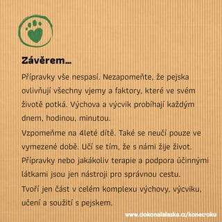 Závěrem…
Přípravky vše nespasí. Nezapomeňte, že pejska
ovlivňují všechny vjemy a faktory, které ve svém
životě potká. Výchova a výcvik probíhají každým
dnem, hodinou, minutou.
Vzpomeňme na 4leté dítě. Také se neučí pouze ve
vymezené době. Učí se tím, že snámi žije život.
Přípravky nebo jakákoliv terapie a podpora účinnými
látkami jsou jen nástroji pro správnou cestu.
Tvoří jen část vcelém komplexu výchovy, výcviku,
učení a soužití spejskem.
www.dokonalalaska.cz/konecroku
 