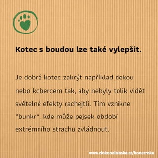 Kotec sboudou lze také vylepšit.
Je dobré kotec zakrýt například dekou
nebo kobercem tak, aby nebyly tolik vidět
světelné efekty rachejtlí. Tím vznikne
„bunkr“, kde může pejsek období
extrémního strachu zvládnout.
www.dokonalalaska.cz/konecroku
 