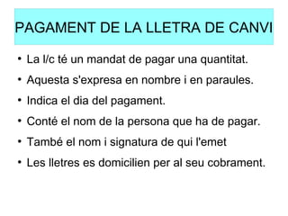 PAGAMENT DE LA LLETRA DE CANVI
●
La l/c té un mandat de pagar una quantitat.
●
Aquesta s'expresa en nombre i en paraules.
●
Indica el dia del pagament.
●
Conté el nom de la persona que ha de pagar.
●
També el nom i signatura de qui l'emet
●
Les lletres es domicilien per al seu cobrament.
 