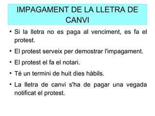IMPAGAMENT DE LA LLETRA DE
CANVI
●
Si la lletra no es paga al venciment, es fa el
protest.
●
El protest serveix per demostrar l'impagament.
●
El protest el fa el notari.
●
Té un termini de huit dies hàbils.
●
La lletra de canvi s'ha de pagar una vegada
notificat el protest.
 