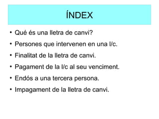ÍNDEX
●
Qué és una lletra de canvi?
●
Persones que intervenen en una l/c.
●
Finalitat de la lletra de canvi.
●
Pagament de la l/c al seu venciment.
●
Endós a una tercera persona.
●
Impagament de la lletra de canvi.
 