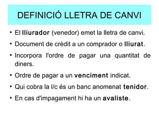 DEFINICIÓ LLETRA DE CANVI
●
El lliurador (venedor) emet la lletra de canvi.
●
Document de crèdit a un comprador o lliurat.
●
Incorpora l'ordre de pagar una quantitat de
diners.
●
Ordre de pagar a un venciment indicat.
●
Qui cobra la l/c és un banc anomenat tenidor.
●
En cas d'impagament hi ha un avaliste.
 