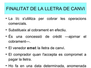 FINALITAT DE LA LLETRA DE CANVI
●
La l/c s'utilitza per cobrar les operacions
comercials.
●
Substitueix al cobrament en efectiu.
●
És una concessió de crèdit —ajornar el
cobrament—.
●
El venedor emet la lletra de canvi.
●
El comprador quan l'accepta es compromet a
pagar la lletra.
●
Ho fa en una data determinada, anomenada
 