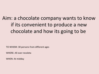 Aim: a chocolate company wants to know
   if its convenient to produce a new
   chocolate and how its going to be

 TO WHOM: 30 persons from different ages

 WHERE: All over recoleta

 WHEN: At midday
 