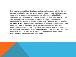 Fue precisamente al lado de ella con quien pasó su primer año de vida en
casa de los abuelos paternos, este contacto con la vida de pueblo es lo que
seguramente aporta a sus composiciones, la frescura, naturalidad y
sinceridad que constituyen lo mejor de su estilo. Un año más tarde, en 1982,
sus padres ven la necesidad de formalizar un hogar independiente,
decidiendo radicarse en la ciudad de Valledupar. Relata su madre: "La niñez
de SILVESTRE fue una infancia muy bonita, era un niño que se hacía querer,
encontrando en su familia un apoyo constante debido a su particular
espontaneidad a la hora de expresar sus sentimientos, mostrando siempre
un interés excesivo por la música vallenata, llegando en muchas ocasiones a
escaparse en horas de la noche, si por donde estuviese pernoctando
escuchaba las notas alegres de un acordeón".

 