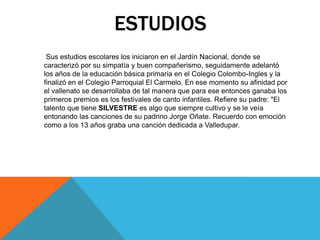 ESTUDIOS
Sus estudios escolares los iniciaron en el Jardín Nacional, donde se
caracterizó por su simpatía y buen compañerismo, seguidamente adelantó
los años de la educación básica primaria en el Colegio Colombo-Ingles y la
finalizó en el Colegio Parroquial El Carmelo. En ese momento su afinidad por
el vallenato se desarrollaba de tal manera que para ese entonces ganaba los
primeros premios es los festivales de canto infantiles. Refiere su padre: "El
talento que tiene SILVESTRE es algo que siempre cultivo y se le veía
entonando las canciones de su padrino Jorge Oñate. Recuerdo con emoción
como a los 13 años graba una canción dedicada a Valledupar.

 