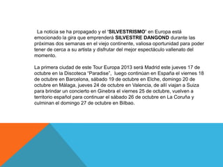 La noticia se ha propagado y el „SILVESTRISMO‟ en Europa está
emocionado la gira que emprenderá SILVESTRE DANGOND durante las
próximas dos semanas en el viejo continente, valiosa oportunidad para poder
tener de cerca a su artista y disfrutar del mejor espectáculo vallenato del
momento.
La primera ciudad de este Tour Europa 2013 será Madrid este jueves 17 de
octubre en la Discoteca “Paradise”, luego continúan en España el viernes 18
de octubre en Barcelona, sábado 19 de octubre en Elche, domingo 20 de
octubre en Málaga, jueves 24 de octubre en Valencia, de allí viajan a Suiza
para brindar un concierto en Ginebra el viernes 25 de octubre, vuelven a
territorio español para continuar el sábado 26 de octubre en La Coruña y
culminan el domingo 27 de octubre en Bilbao.

 
