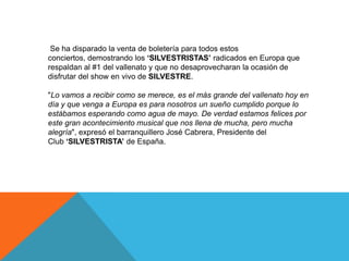 Se ha disparado la venta de boletería para todos estos
conciertos, demostrando los „SILVESTRISTAS‟ radicados en Europa que
respaldan al #1 del vallenato y que no desaprovecharan la ocasión de
disfrutar del show en vivo de SILVESTRE.
"Lo vamos a recibir como se merece, es el más grande del vallenato hoy en
día y que venga a Europa es para nosotros un sueño cumplido porque lo
estábamos esperando como agua de mayo. De verdad estamos felices por
este gran acontecimiento musical que nos llena de mucha, pero mucha
alegría", expresó el barranquillero José Cabrera, Presidente del
Club „SILVESTRISTA‟ de España.

 