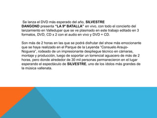 Se lanza el DVD más esperado del año, SILVESTRE
DANGOND presenta “LA 9ª BATALLA” en vivo, con todo el concierto del
lanzamiento en Valledupar que se ve plasmado en este trabajo editado en 3
formatos, DVD, CD x 2 con el audio en vivo y DVD + CD.
Son más de 2 horas en las que se podrá disfrutar del show más emocionante
que se haya realizado en el Parque de la Leyenda “Consuelo AraujoNoguera”, rodeado de un impresionante despliegue técnico en cámaras,
montaje y producción, luego de soportar un torrencial aguacero de más de 2
horas, pero donde alrededor de 30 mil personas permanecieron en el lugar
esperando el espectáculo de SILVESTRE, uno de los ídolos más grandes de
la música vallenata.

 