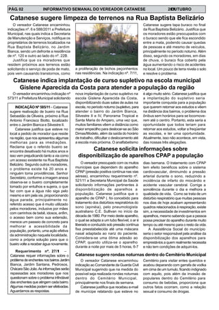 INFORMATIVO SEMANAL DO VEREADOR CATANESE 20O11UTUBROPÁG. 02
O vereador Catanese encaminhou
indicações nº. 6 e 588/2011 a Prefeitura
Municipal, nas quais indica a Secretaria
de Manutenção e Serviços, notifique os
proprietários de terrenos localizados na
Rua Baptista Belizário, no Jardim
Bianca, sendo um defronte a residência
de nº. 120 e outro ao lado do nº. 22B.
Justifica que os moradores que
residem próximos aos terrenos estão
solicitando o serviço de poda de mato,
pois vem causando transtornos, como
Catanese sugere limpeza de terrenos na Rua Baptista Belizário
Catanese sugere tapa buraco no final
da Rua Baptista Belizário. Justifica que
os moradores estão preocupados com
o buraco sendo que ele fica escondido
entre a mata, podendo causar quedas
de pessoas e até mesmo de veículos,
principalmente no período noturno. Além
disso, segundo os moradores, em dias
de chuva, o buraco fica coberto pela
água aumentando o risco de acidentes
no local. Um pouco de terra nivela o solo
e resolve o problema.
a proliferação de bichos peçonhentos
nas residências. Na indicação nº. 7/11,
Requerimento nº. 27/11 –
Catanese requer informações sobre o
problemadeenchentesnosbairrosJardim
Bianca, Jardim Santana, Pedrosos,
ChácaraSãoJoão.Asinformaçõesserão
repassadas aos moradores que nos
questionam sobre o problema infindável
das enchentes que atingem cada bairro.
Algumas medidas podem ser efetivadas.
Aguardamos as respostas.
INDICAÇÃO Nº 585/11– Catanese
sugere reativação de bueiro na Rua
Sebastião de Oliveira, próximo à Rua
Antonio Francisco Biotto, localizado
entre o Jardim Bianca e Silvestre II.
Catanese justifica que esteve no
local a pedido de morador que reside
na região, que nos apresentou algumas
melhorias para as imediações.
Reclama que o referido bueiro se
encontra desativado há muitos anos e
isso vem prejudicando tanto a via como
um acesso existente na Rua Baptista
Belizário. Segundo outros moradores,
o problema existe há 20 anos e
ninguém toma providências. Senhor
Secretário, conforme a imagem anexa
observa-se o bueiro completamente
tomado por entulhos e sujeira, o que
faz com que a água não siga pelo
mesmo e sim pela via, proporcionando
água parada, principalmente no
referido acesso que é muito utilizado
pelos moradores, inclusive por mães
com carrinhos de bebê, idosos, enfim,
o acesso bem como sua extensão,
merece um passeio de concreto para
melhorar a acessibilidade da
população, portanto, uma ação efetiva
da administração naquela localidade,
como a própria solução para que o
bueiro volte a receber água novamente.
O vereador encaminhou indicação nº
573/11 a Prefeitura Municipal solicitando
Catanese indica implantação de curso supletivo na escola municipal
Gislene Aparecida da Costa para atender a população da região
nova implantação de curso supletivo na
escola Gislene Aparecida da Costa,
disponibilizando duas salas de aulas na
escola, no período noturno (supletivo, para
atender o bairro do Jardim Bianca,
Silvestre II e IV, Panorama Tropical e
Santa Maria do Amparo, uma vez que,
muitos familiares vêem a distância como
maior empecilho para deslocar-se ao São
Dimas/Modelo, além da saída do horário
de trabalho, dificultar o deslocamento até
a escola mais próxima. O analfabetismo
é algo muito sério. Catanese justifica que
a implantação do supletivo seria
importante conquista para a população
que querem retornar aos estudos e vêem
na distância dos bairros, o problema dos
ônibus sem horários para se locomove-
rem até o centro. Portanto, esta seria a
oportunidade que todos teriam para
retornar aos estudos, voltar a freqüentar
as escolas, e ter uma oportunidade.
Atualmente, isso não acontece, em vista,
das nossas três alegações.
O vereador preocupado com os muitos
munícipes que dependem do aparelho
CPAP (pressão positiva contínua nas vias
aéreas), encaminhou requerimento nº.
521/11 a Secretaria Municipal da Saúde
solicitando informações pertinentes à
disponibilização de aparelhos a
população. Catanese justifica que o
aparelho de CPAP (. foi concebido para
tratamento dos distúrbios respiratórios do
sono (apinéia), pelo pneumologista
australiano C.E. Sullivan no início da
década de 1980. Por meio deste aparelho,
o qual se adapta a um tubo flexível, o ar é
liberado e conduzido sob pressão contínua
fixa preestabelecida até uma máscara
nasal adaptada ao nariz do paciente.
Considera-se uma ótima adesão ao
CPAP, quando utiliza-se o aparelho
durante a noite por mais de 5 horas, 6-7
Catanese solicita informações sobre
disponibilização de aparelhos CPAP a população
dias /semana. O tratamento com CPAP
tem efeito benéficos sobre o sistema
cardiovascular, diminuindo a pressão
arterial durante o sono, reduzindo a
incidência de infarto do miocárdio e
acidente vascular cerebral. Corrige a
sonolência durante o dia e melhora a
qualidade de vida. Como se trata de um
distúrbio respiratório que muitas pessoas
nos dias de hoje acabam apresentando
quadros relacionados à respiração, existe
sim, a necessidade de investimentos em
aparelhos, mesmo sabendo que a pessoa
possa precisar do aparelho durante muito
tempo ou até mesmo para o resto da vida.
A Assistência Social do município
seria o setor responsável pela análise da
disponibilização dos aparelhos para
emprestá-los a quem realmente necessita
e não tem condições de adquiri-los.
O vereador Catanese encaminhou
indicação ao Comandante da Guarda Civil
Municipal sugerindo que na medida do
possível seja realizada rondas noturnas
dentro do Cemitério Municipal,
principalmente nos finais de semana.
Catanese justifica que recebeu e-mail
de munícipe relatando que esteve no
Catanese sugere rondas noturnas dentro do Cemitério Municipal
Cemitério para visitar entes queridos e
acabou deparando com garrafa de vodka
em cima de um tumulo, ficando indignado
com aquilo, pois além da invasão de
populares dentro do Cemitério para
consumo de bebidas, proporciona que
outros fatos ocorram, como a relação
sexual e consumo de drogas.
 