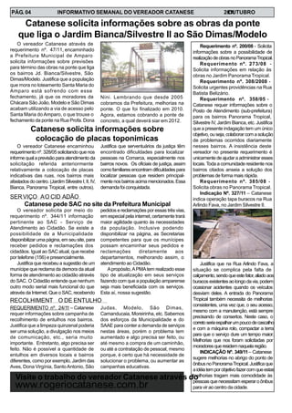 INFORMATIVO SEMANAL DO VEREADOR CATANESE 20O11UTUBROPÁG. 04
Requerimento nº. 200/08 - Solicita
informações sobre a possibilidade de
realizaçãodeobrasnoPanoramaTropical.
Requerimento nº. 273/08 -
Solicita informações em relação às
obras no Jardim Panorama Tropical.
Requerimento nº. 308/2008 -
Solicita urgentes providências na Rua
Batista Belizário.
Requerimento nº. 358/05 -
Catanese requer informações sobre o
Posto de Atendimento (sub-prefeitura)
para os bairros Panorama Tropical,
Silvestre IV, Jardim Bianca, etc. Justifica
que a presente indagação tem um único
objetivo, ou seja, colaborar com a solução
de problemas ocorridos diariamente
nesses bairros. A insistência deste
vereador no presente requerimento é
unicamente de ajudar a administrar esses
locais.Toda a comunidade residente nos
bairros citados anseia a solução dos
problemas de forma mais rápida.
Requerimento nº. 385/08 -
Solicita obras no Panorama Tropical.
Indicação Nº. 327/11 – Catanese
indica operação tapa buracos na Rua
Arlindo Fava, no Jardim Silvestre II.
Justifica que na Rua Arlindo Fava, a
situação se complica pela falta de
calçamento,sendoqueestefator,aliadoaos
buracosexistentesaolongodavia,podem
ocasionar acidentes quando os veículos
desviam deles. A entrada do Panorama
Tropical também necessita de melhorias
consistentes, uma vez que, o seu acesso,
mesmo com a manutenção, está sempre
precisando de consertos. Neste caso, o
corretoseriaespalharumpoucodecascalho
e com a máquina rolo, compactar a terra
para que o serviço dure um tempo maior.
Melhorias que nos foram solicitadas por
moradoresqueresidemnaquelaregião.
INDICAÇÃO Nº. 349/11– Catanese
sugere melhorias no abrigo do ponto de
ônibusnoPanoramaTropical.Justificaque
aidéiatemporobjetivofazercomqueestas
melhorias tragam mais comodidade às
pessoasquenecessitamesperaroônibus
para vir ao centro da cidade.
O vereador Catanese através de
requerimento nº. 47/11, encaminhado
a Prefeitura Municipal de Amparo
solicita informações sobre previsões
para término das obras na ponte que liga
os bairros Jd. Bianca/Silvestre, São
Dimas/Modelo. Justifica que a população
que mora no loteamento Santa Maria do
Amparo está sofrendo com esse
fechamento, já que os moradores da
Chácara São João, Modelo e São Dimas
acabam utilizando a via de acesso pelo
Santa Maria do Amparo, o que trouxe o
fechamento da ponte na Rua Profa. Dona
Catanese solicita informações sobre as obras da ponte
que liga o Jardim Bianca/Silvestre II ao São Dimas/Modelo
Nini. Lembrando que desde 2005
cobramos da Prefeitura, melhorias na
ponte. O que foi finalizado em 2010.
Agora, estamos cobrando a ponte de
concreto, a qual deverá siar em 2012.
Visite o trabalho do vereador Catanese através do
www.rogeriocatanese.com.br
O vereador Catanese encaminhou
requerimento nº. 328/05 solicitando que nos
informe qual a previsão para atendimento da
solicitação referida anteriormente
relativamente a colocação de placas
indicativas das ruas, nos bairros mais
afastados do centro. (Jardim Silvestre I, II, IV,
Bianca, Panorama Tropical, entre outros).
Catanese solicita informações sobre
colocação de placas toponímicas
Justifica que serventuários da justiça têm
encontrado dificuldades para localizar
pessoas na Comarca, especialmente nos
bairros novos. Os oficiais de justiça, assim
comofamiliaresencontramdificuldadespara
localizar pessoas que residem principal-
mentenosbairrosacimamencionados.Essa
demanda foi conquistada.
O vereador solicita por meio do
requerimento nº. 344/11 informação
pertinente ao SAC - Serviço de
Atendimento ao Cidadão. Se existe a
possibilidade de a Municipalidade
disponibilizar uma página, em seu site, para
receber pedidos e reclamações dos
cidadãos. Igual ao SAC atual, que recebe
por telefone (156) e presencialmente.
Justifica que recebeu a sugestão de um
munícipe que reclama da demora da atual
forma de atendimento ao cidadão através
do SAC. O Cidadão entende que nenhum
outro modo serial mais funcional do que
através da Internet. Que o SAC, recebendo
SERVIÇO AO CID ADÃO
Catanese pede SAC no site da Prefeitura Municipal
pedidos e reclamações por essas três vias,
em especial pela internet, certamente trará
maior agilidade quanto às necessidades
da população. Inclusive podendo
disponibilizar na página, as Secretarias
competentes para que os munícipes
possam encaminhar seus pedidos e
reclamações diretamente aos
departamentos, melhorando assim, o
atendimento ao Cidadão.
Apropósito,APMAtem realizado esse
tipo de atualização em seus serviços
fazendo com que a população amparense
seja mais beneficiada com os serviços.
Esta aí, nossa sugestão.
REQUERIMENTO nº. 24/11 – Catanese
requer informações sobre campanha de
recolhimento de entulhos nos bairros.
Justifica que a limpeza quinzenal poderia
ser uma solução, a divulgação nos meios
de comunicação, etc., seria muito
importante. Entretanto, algo precisa ser
feito. Não é possível a quantidade de
entulhos em diversos locais e bairros
diferentes, como por exemplo, Jardim das
Aves, Dona Virgínia, SantoAntonio, São
RECOLHIMENT O DE ENTULHO
Judas, Modelo, São Dimas,
Camanducaia, Moreirinha, etc. Sabemos
dos esforços da Municipalidade e do
SAAE para conter a demanda de serviços
nestas áreas, porém o problema tem
aumentado e algo precisa ser feito, ou
até mesmo a compra de um caminhão,
ou até a contratação de pessoal, mesmo
porque, é certo que há necessidade de
solucionar o problema, ou aumentar as
campanhas educativas.
 